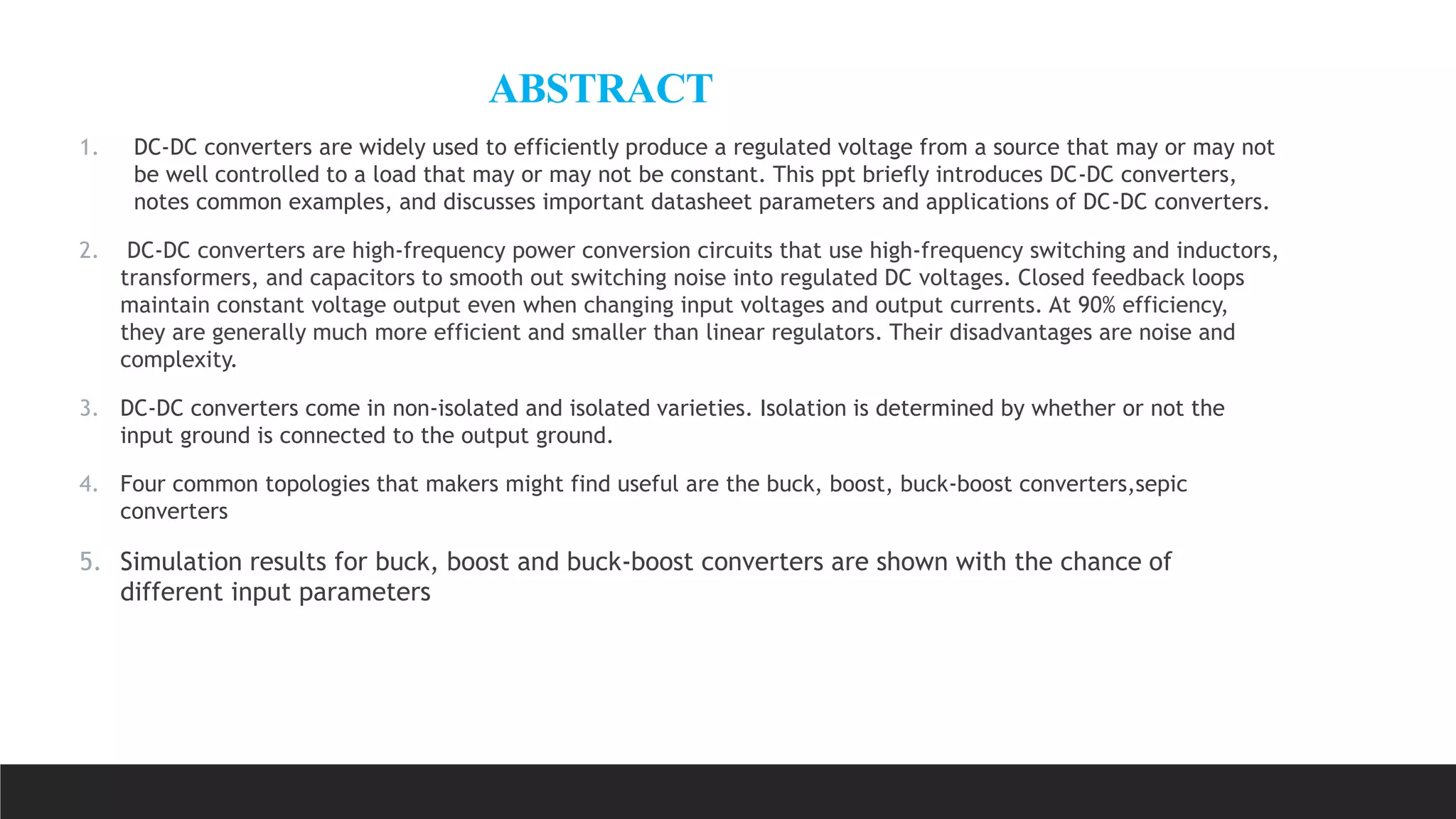 ABSTRACT
1. DC-DC converters are widely used to efficiently produce a regulated voltage from a source that may or may not
be well controlled to a load that may or may not be constant. This ppt briefly introduces DC-DC converters,
notes common examples, and discusses important datasheet parameters and applications of DC-DC converters.
2. DC-DC converters are high-frequency power conversion circuits that use high-frequency switching and inductors,
transformers, and capacitors to smooth out switching noise into regulated DC voltages. Closed feedback loops
maintain constant voltage output even when changing input voltages and output currents. At 90% efficiency,
they are generally much more efficient and smaller than linear regulators. Their disadvantages are noise and
complexity.
3. DC-DC converters come in non-isolated and isolated varieties. Isolation is determined by whether or not the
input ground is connected to the output ground.
4. Four common topologies that makers might find useful are the buck, boost, buck-boost converters,sepic
converters
5. Simulation results for buck, boost and buck-boost converters are shown with the chance of
different input parameters
 