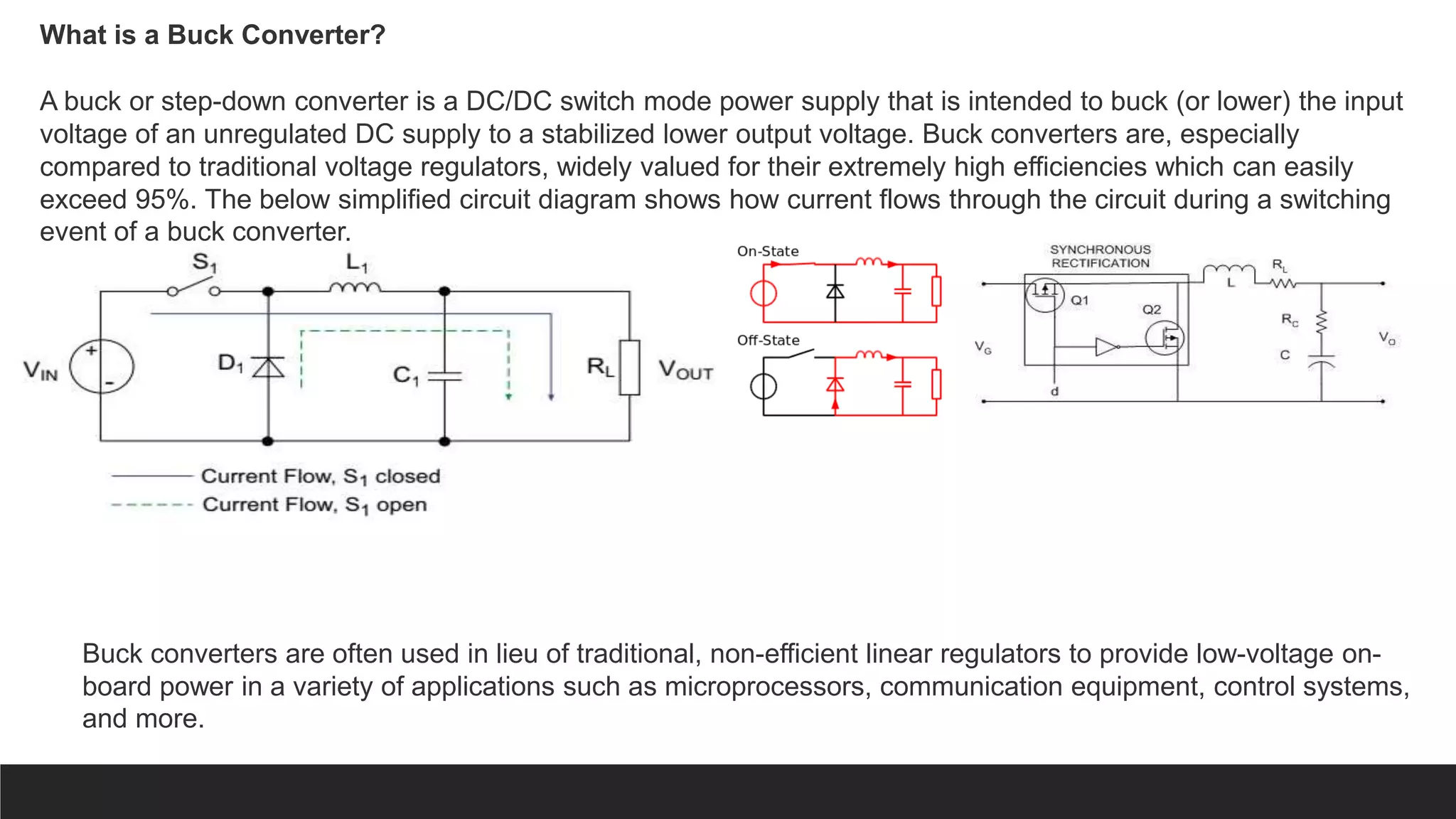 What is a Buck Converter?
A buck or step-down converter is a DC/DC switch mode power supply that is intended to buck (or lower) the input
voltage of an unregulated DC supply to a stabilized lower output voltage. Buck converters are, especially
compared to traditional voltage regulators, widely valued for their extremely high efficiencies which can easily
exceed 95%. The below simplified circuit diagram shows how current flows through the circuit during a switching
event of a buck converter.
Buck converters are often used in lieu of traditional, non-efficient linear regulators to provide low-voltage on-
board power in a variety of applications such as microprocessors, communication equipment, control systems,
and more.
 