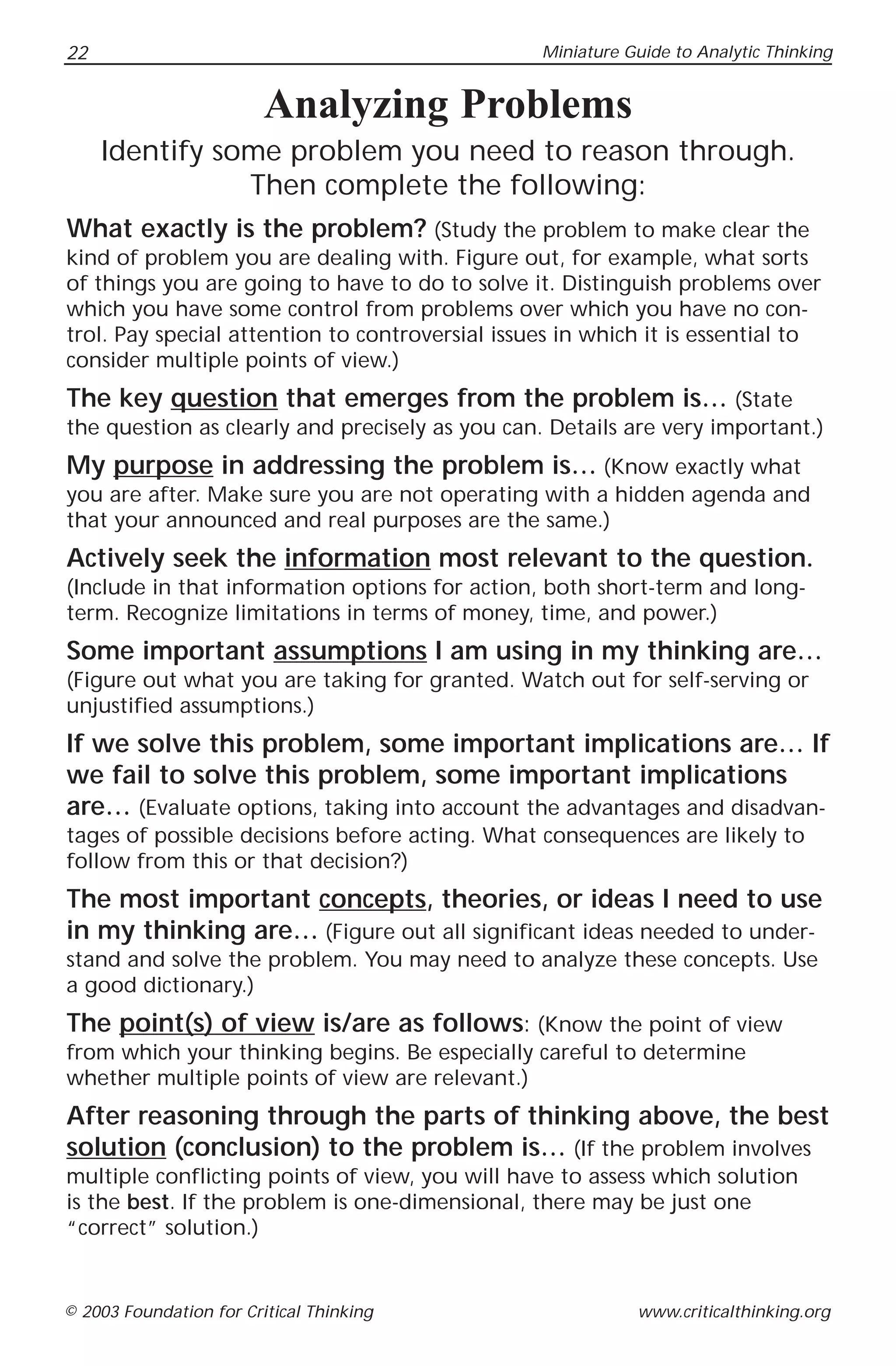 22                                               Miniature Guide to Analytic Thinking


                         Analyzing Problems
     Identify some problem you need to reason through.
                Then complete the following:
What exactly is the problem? (Study the problem to make clear the
kind of problem you are dealing with. Figure out, for example, what sorts
of things you are going to have to do to solve it. Distinguish problems over
which you have some control from problems over which you have no con-
trol. Pay special attention to controversial issues in which it is essential to
consider multiple points of view.)
The key question that emerges from the problem is… (State
the question as clearly and precisely as you can. Details are very important.)
My purpose in addressing the problem is… (Know exactly what
you are after. Make sure you are not operating with a hidden agenda and
that your announced and real purposes are the same.)
Actively seek the information most relevant to the question.
(Include in that information options for action, both short-term and long-
term. Recognize limitations in terms of money, time, and power.)
Some important assumptions I am using in my thinking are…
(Figure out what you are taking for granted. Watch out for self-serving or
unjustified assumptions.)
If we solve this problem, some important implications are… If
we fail to solve this problem, some important implications
are… (Evaluate options, taking into account the advantages and disadvan-
tages of possible decisions before acting. What consequences are likely to
follow from this or that decision?)
The most important concepts, theories, or ideas I need to use
in my thinking are… (Figure out all significant ideas needed to under-
stand and solve the problem. You may need to analyze these concepts. Use
a good dictionary.)
The point(s) of view is/are as follows: (Know the point of view
from which your thinking begins. Be especially careful to determine
whether multiple points of view are relevant.)
After reasoning through the parts of thinking above, the best
solution (conclusion) to the problem is… (If the problem involves
multiple conflicting points of view, you will have to assess which solution
is the best. If the problem is one-dimensional, there may be just one
“correct” solution.)


© 2003 Foundation for Critical Thinking                     www.criticalthinking.org
 