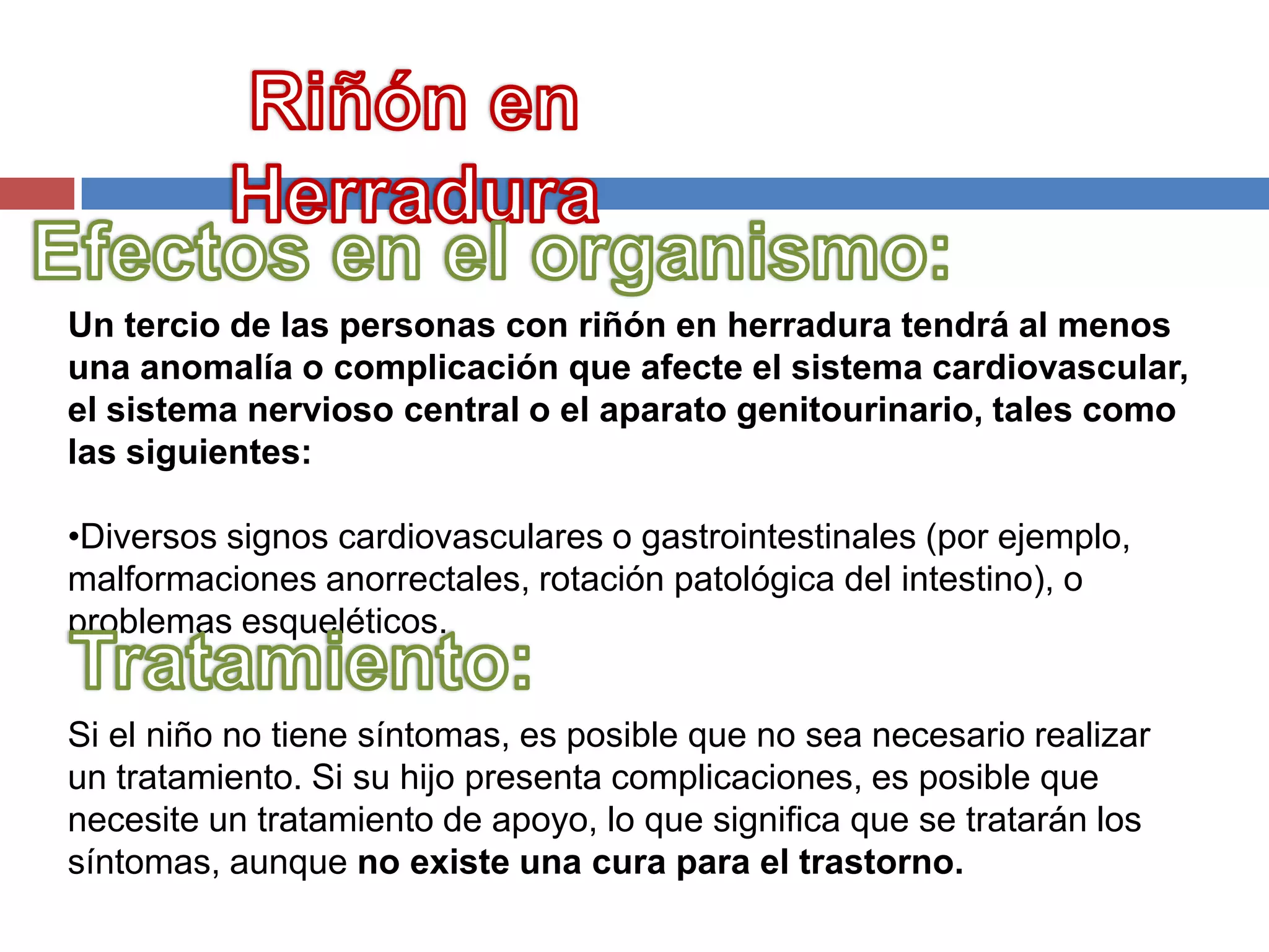 Un tercio de las personas con riñón en herradura tendrá al menos
una anomalía o complicación que afecte el sistema cardiovascular,
el sistema nervioso central o el aparato genitourinario, tales como
las siguientes:

•Diversos signos cardiovasculares o gastrointestinales (por ejemplo,
malformaciones anorrectales, rotación patológica del intestino), o
problemas esqueléticos.


Si el niño no tiene síntomas, es posible que no sea necesario realizar
un tratamiento. Si su hijo presenta complicaciones, es posible que
necesite un tratamiento de apoyo, lo que significa que se tratarán los
síntomas, aunque no existe una cura para el trastorno.
 