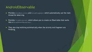 AndroidObservable
 Provides bindActivity and bindFragment which automatically use the main
thread for observing.
 Provides fromBroacast which allows you to create an Observable that works
like a BroadcastReceiver.
 They also stop emitting automatically when the activity and fragment are
finishing.
 