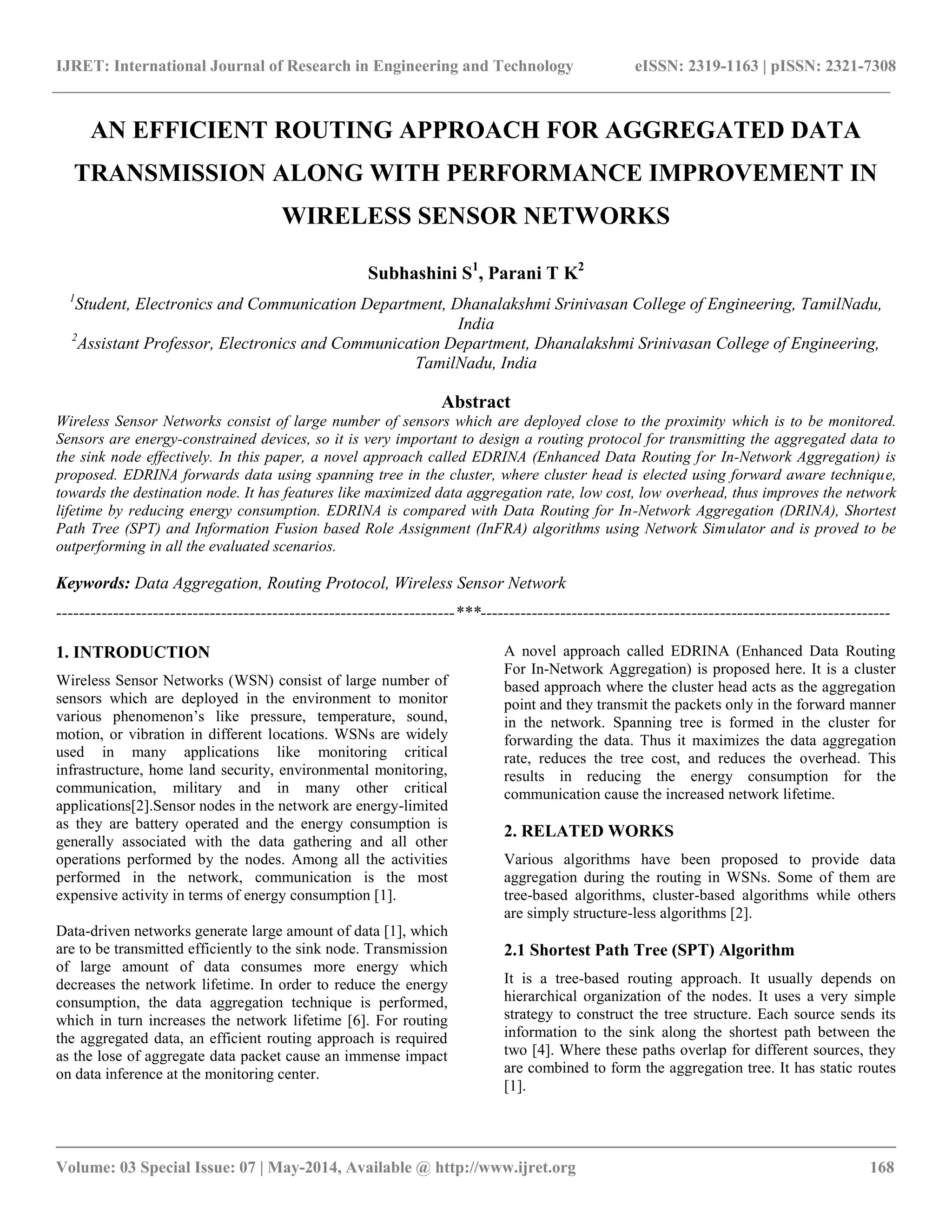 IJRET: International Journal of Research in Engineering and Technology eISSN: 2319-1163 | pISSN: 2321-7308
__________________________________________________________________________________________
Volume: 03 Special Issue: 07 | May-2014, Available @ http://www.ijret.org 168
AN EFFICIENT ROUTING APPROACH FOR AGGREGATED DATA
TRANSMISSION ALONG WITH PERFORMANCE IMPROVEMENT IN
WIRELESS SENSOR NETWORKS
Subhashini S1
, Parani T K2
1
Student, Electronics and Communication Department, Dhanalakshmi Srinivasan College of Engineering, TamilNadu,
India
2
Assistant Professor, Electronics and Communication Department, Dhanalakshmi Srinivasan College of Engineering,
TamilNadu, India
Abstract
Wireless Sensor Networks consist of large number of sensors which are deployed close to the proximity which is to be monitored.
Sensors are energy-constrained devices, so it is very important to design a routing protocol for transmitting the aggregated data to
the sink node effectively. In this paper, a novel approach called EDRINA (Enhanced Data Routing for In-Network Aggregation) is
proposed. EDRINA forwards data using spanning tree in the cluster, where cluster head is elected using forward aware technique,
towards the destination node. It has features like maximized data aggregation rate, low cost, low overhead, thus improves the network
lifetime by reducing energy consumption. EDRINA is compared with Data Routing for In-Network Aggregation (DRINA), Shortest
Path Tree (SPT) and Information Fusion based Role Assignment (InFRA) algorithms using Network Simulator and is proved to be
outperforming in all the evaluated scenarios.
Keywords: Data Aggregation, Routing Protocol, Wireless Sensor Network
----------------------------------------------------------------------***------------------------------------------------------------------------
1. INTRODUCTION
Wireless Sensor Networks (WSN) consist of large number of
sensors which are deployed in the environment to monitor
various phenomenon’s like pressure, temperature, sound,
motion, or vibration in different locations. WSNs are widely
used in many applications like monitoring critical
infrastructure, home land security, environmental monitoring,
communication, military and in many other critical
applications[2].Sensor nodes in the network are energy-limited
as they are battery operated and the energy consumption is
generally associated with the data gathering and all other
operations performed by the nodes. Among all the activities
performed in the network, communication is the most
expensive activity in terms of energy consumption [1].
Data-driven networks generate large amount of data [1], which
are to be transmitted efficiently to the sink node. Transmission
of large amount of data consumes more energy which
decreases the network lifetime. In order to reduce the energy
consumption, the data aggregation technique is performed,
which in turn increases the network lifetime [6]. For routing
the aggregated data, an efficient routing approach is required
as the lose of aggregate data packet cause an immense impact
on data inference at the monitoring center.
A novel approach called EDRINA (Enhanced Data Routing
For In-Network Aggregation) is proposed here. It is a cluster
based approach where the cluster head acts as the aggregation
point and they transmit the packets only in the forward manner
in the network. Spanning tree is formed in the cluster for
forwarding the data. Thus it maximizes the data aggregation
rate, reduces the tree cost, and reduces the overhead. This
results in reducing the energy consumption for the
communication cause the increased network lifetime.
2. RELATED WORKS
Various algorithms have been proposed to provide data
aggregation during the routing in WSNs. Some of them are
tree-based algorithms, cluster-based algorithms while others
are simply structure-less algorithms [2].
2.1 Shortest Path Tree (SPT) Algorithm
It is a tree-based routing approach. It usually depends on
hierarchical organization of the nodes. It uses a very simple
strategy to construct the tree structure. Each source sends its
information to the sink along the shortest path between the
two [4]. Where these paths overlap for different sources, they
are combined to form the aggregation tree. It has static routes
[1].
 