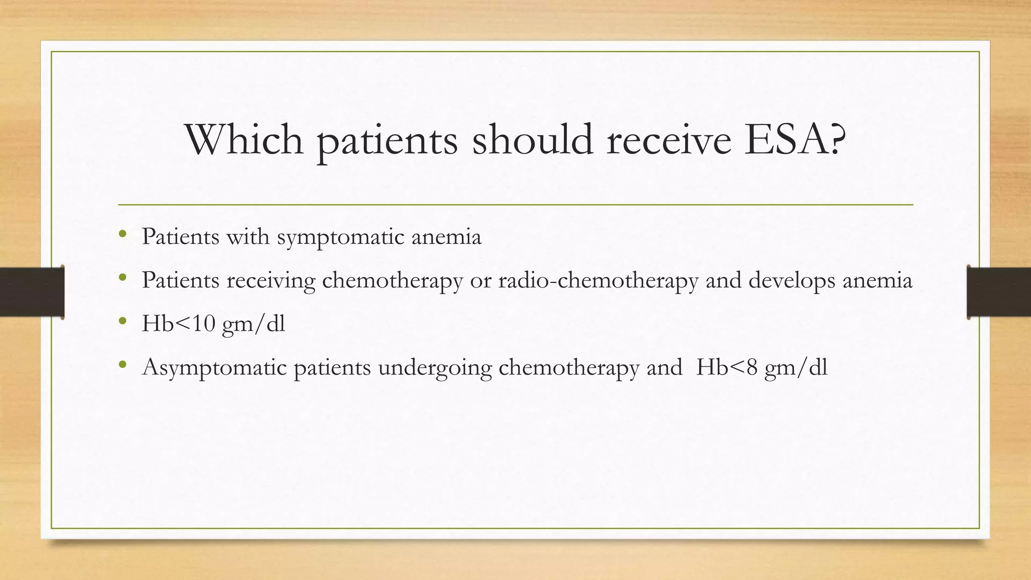 Which patients should receive ESA?
• Patients with symptomatic anemia
• Patients receiving chemotherapy or radio-chemotherapy and develops anemia
• Hb<10 gm/dl
• Asymptomatic patients undergoing chemotherapy and Hb<8 gm/dl
 