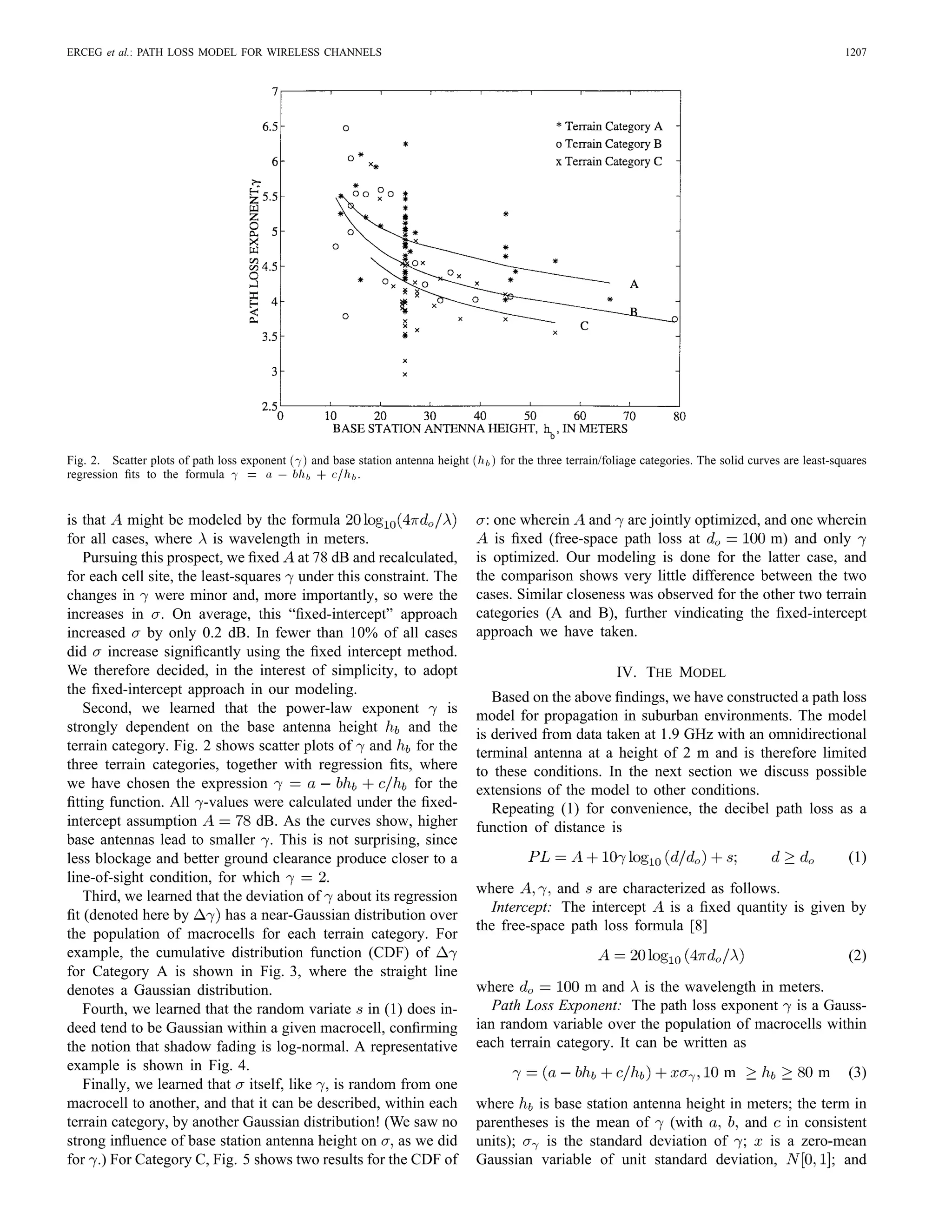 ERCEG et al.: PATH LOSS MODEL FOR WIRELESS CHANNELS 1207
Fig. 2. Scatter plots of path loss exponent (
) and base station antenna height (hb) for the three terrain/foliage categories. The solid curves are least-squares
regression ﬁts to the formula 
 = a 0 bhb + c=hb.
is that might be modeled by the formula
for all cases, where is wavelength in meters.
Pursuing this prospect, we ﬁxed at 78 dB and recalculated,
for each cell site, the least-squares under this constraint. The
changes in were minor and, more importantly, so were the
increases in . On average, this “ﬁxed-intercept” approach
increased by only 0.2 dB. In fewer than 10% of all cases
did increase signiﬁcantly using the ﬁxed intercept method.
We therefore decided, in the interest of simplicity, to adopt
the ﬁxed-intercept approach in our modeling.
Second, we learned that the power-law exponent is
strongly dependent on the base antenna height and the
terrain category. Fig. 2 shows scatter plots of and for the
three terrain categories, together with regression ﬁts, where
we have chosen the expression for the
ﬁtting function. All -values were calculated under the ﬁxed-
intercept assumption dB. As the curves show, higher
base antennas lead to smaller . This is not surprising, since
less blockage and better ground clearance produce closer to a
line-of-sight condition, for which .
Third, we learned that the deviation of about its regression
ﬁt (denoted here by has a near-Gaussian distribution over
the population of macrocells for each terrain category. For
example, the cumulative distribution function (CDF) of
for Category A is shown in Fig. 3, where the straight line
denotes a Gaussian distribution.
Fourth, we learned that the random variate in (1) does in-
deed tend to be Gaussian within a given macrocell, conﬁrming
the notion that shadow fading is log-normal. A representative
example is shown in Fig. 4.
Finally, we learned that itself, like , is random from one
macrocell to another, and that it can be described, within each
terrain category, by another Gaussian distribution! (We saw no
strong inﬂuence of base station antenna height on as we did
for .) For Category C, Fig. 5 shows two results for the CDF of
: one wherein and are jointly optimized, and one wherein
is ﬁxed (free-space path loss at m) and only
is optimized. Our modeling is done for the latter case, and
the comparison shows very little difference between the two
cases. Similar closeness was observed for the other two terrain
categories (A and B), further vindicating the ﬁxed-intercept
approach we have taken.
IV. THE MODEL
Based on the above ﬁndings, we have constructed a path loss
model for propagation in suburban environments. The model
is derived from data taken at 1.9 GHz with an omnidirectional
terminal antenna at a height of 2 m and is therefore limited
to these conditions. In the next section we discuss possible
extensions of the model to other conditions.
Repeating (1) for convenience, the decibel path loss as a
function of distance is
(1)
where and are characterized as follows.
Intercept: The intercept is a ﬁxed quantity is given by
the free-space path loss formula [8]
(2)
where m and is the wavelength in meters.
Path Loss Exponent: The path loss exponent is a Gauss-
ian random variable over the population of macrocells within
each terrain category. It can be written as
m m (3)
where is base station antenna height in meters; the term in
parentheses is the mean of (with and in consistent
units); is the standard deviation of ; is a zero-mean
Gaussian variable of unit standard deviation, ; and
 