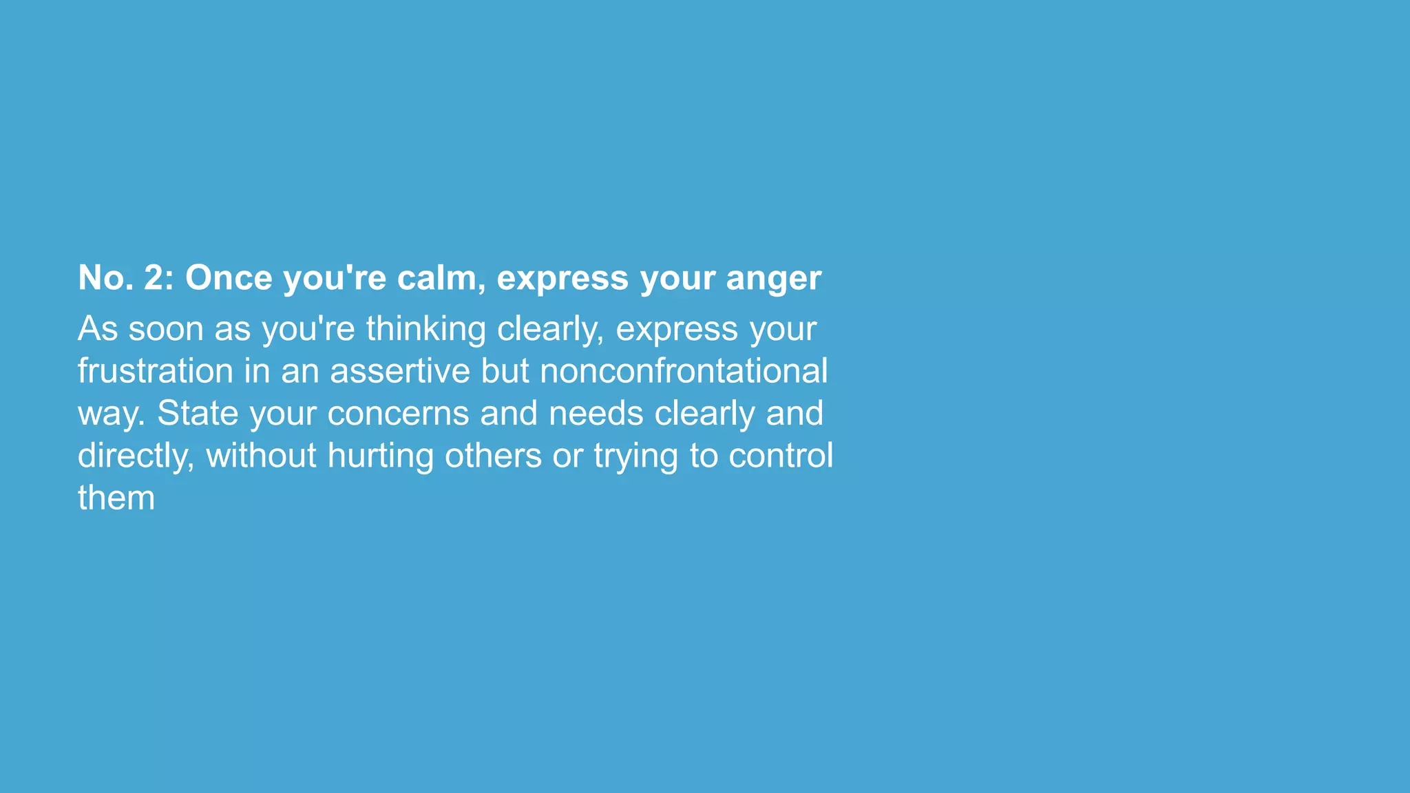 No. 2: Once you're calm, express your anger
As soon as you're thinking clearly, express your
frustration in an assertive but nonconfrontational
way. State your concerns and needs clearly and
directly, without hurting others or trying to control
them
 