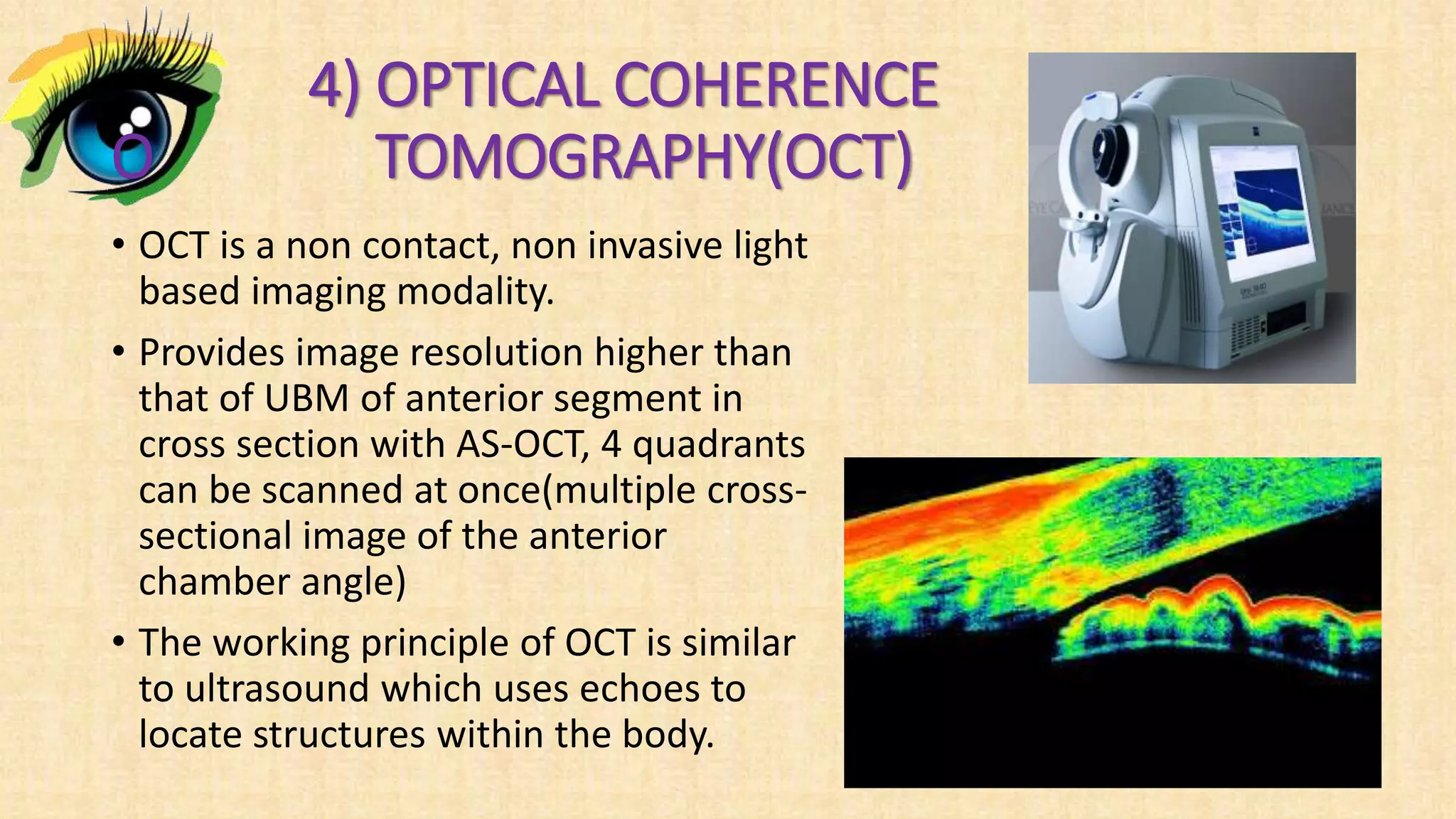 4) OPTICAL COHERENCE
O TOMOGRAPHY(OCT)
• OCT is a non contact, non invasive light
based imaging modality.
• Provides image resolution higher than
that of UBM of anterior segment in
cross section with AS-OCT, 4 quadrants
can be scanned at once(multiple cross-
sectional image of the anterior
chamber angle)
• The working principle of OCT is similar
to ultrasound which uses echoes to
locate structures within the body.
 