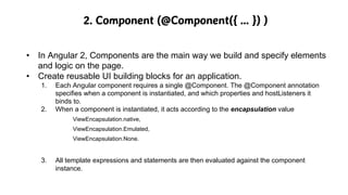 2. Component (@Component({ … }) )
• In Angular 2, Components are the main way we build and specify elements
and logic on the page.
• Create reusable UI building blocks for an application.
1. Each Angular component requires a single @Component. The @Component annotation
specifies when a component is instantiated, and which properties and hostListeners it
binds to.
2. When a component is instantiated, it acts according to the encapsulation value
ViewEncapsulation.native,
ViewEncapsulation.Emulated,
ViewEncapsulation.None.
3. All template expressions and statements are then evaluated against the component
instance.
 