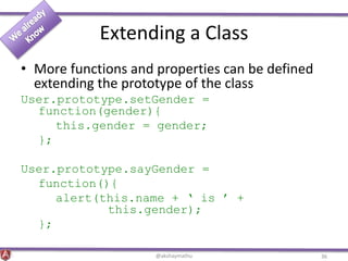 Extending a Class
• More functions and properties can be defined
extending the prototype of the class
User.prototype.setGender =
function(gender){
this.gender = gender;
};
User.prototype.sayGender =
function(){
alert(this.name + ‘ is ’ +
this.gender);
};
@akshaymathu 36
 