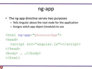 ng-app
• The ng-app directive serves two purposes
– Tells Angular about the root node for the application
– Assigns witch app object (module) to use
<html ng-app="phonecatApp">
<head>
<script src=”angular.js"></script>
</head>
<body> … …</body>
</html>
 
