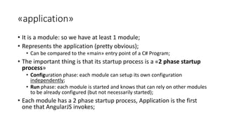 «application»
• It is a module: so we have at least 1 module;
• Represents the application (pretty obvious);
• Can be compared to the «main» entry point of a C# Program;
• The important thing is that its startup process is a «2 phase startup
process»
• Configuration phase: each module can setup its own configuration
independently;
• Run phase: each module is started and knows that can rely on other modules
to be already configured (but not necessarily started);
• Each module has a 2 phase startup process, Application is the first
one that AngularJS invokes;
 