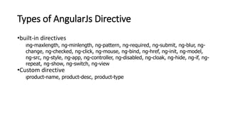 Types of AngularJs Directive
•built-in directives
lng-maxlength, ng-minlength, ng-pattern, ng-required, ng-submit, ng-blur, ng-
change, ng-checked, ng-click, ng-mouse, ng-bind, ng-href, ng-init, ng-model,
ng-src, ng-style, ng-app, ng-controller, ng-disabled, ng-cloak, ng-hide, ng-if, ng-
repeat, ng-show, ng-switch, ng-view
•Custom directive
lproduct-name, product-desc, product-type
 