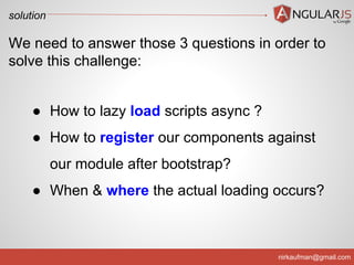 solution

We need to answer those 3 questions in order to
solve this challenge:
● How to lazy load scripts async ?
● How to register our components against
our module after bootstrap?
● When & where the actual loading occurs?

nirkaufman@gmail.com

 