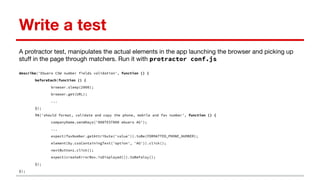 Write a test
A protractor test, manipulates the actual elements in the app launching the browser and picking up
stuff in the page through matchers. Run it with protractor conf.js
describe('Ebuero CSW number fields validation', function () {
beforeEach(function () {
browser.sleep(2000);
browser.get(URL);
...
});
it('should format, validate and copy the phone, mobile and fax number', function () {
companyName.sendKeys('000TEST000 ebuero AG');
...
expect(faxNumber.getAttribute('value')).toBe(FORMATTED_PHONE_NUMBER);
element(by.cssContainingText('option', 'AG')).click();
nextButton1.click();
expect(createErrorBox.isDisplayed()).toBeFalsy();
});
});
 