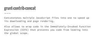 grunt-contrib-concat
Concatenates multiple JavaScript files into one to speed up
its downloading and page rendering.
Also allows to wrap code in the Immediately-Invoked Function
Expression (IIFE) that prevents you code from leaking into
the global scope.
 