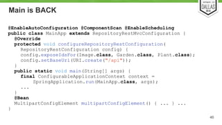Main is BACK 
40 
@EnableAutoConfiguration @ComponentScan @EnableScheduling 
public class MainApp extends RepositoryRestMvcConfiguration { 
@Override 
protected void configureRepositoryRestConfiguration( 
RepositoryRestConfiguration config) { 
config.exposeIdsFor(Image.class, Garden.class, Plant.class); 
config.setBaseUri(URI.create("/api")); 
} 
public static void main(String[] args) { 
final ConfigurableApplicationContext context = 
SpringApplication.run(MainApp.class, args); 
... 
} 
@Bean 
MultipartConfigElement multipartConfigElement() { ... } ... 
} 
 