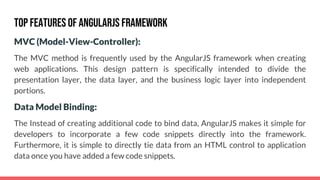 MVC (Model-View-Controller):
The MVC method is frequently used by the AngularJS framework when creating
web applications. This design pattern is specifically intended to divide the
presentation layer, the data layer, and the business logic layer into independent
portions.
Data Model Binding:
The Instead of creating additional code to bind data, AngularJS makes it simple for
developers to incorporate a few code snippets directly into the framework.
Furthermore, it is simple to directly tie data from an HTML control to application
data once you have added a few code snippets.
Top Features of AngularJS Framework
 