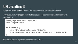 URLs (continued)
<domain_name>/polls/ - directs the request to the views.index function
<domain_name>/polls/4/ - directs the request to the views.detail function with
argument 4
Optional “name” argument to reference a URL
29
from django.conf.urls import url
from . import views
urlpatterns = [
url(r'^$', views.index, name='index'),
url(r'^(?P<question_id>[0-9]+)/$', views.detail, name='detail')
]
 