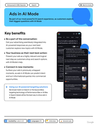 ● Be a part of the conversation:
Get your advertising seamlessly integrated into
AI-powered responses as your next best
customer explore new topics with AI Mode.
● Your business as their next best action:
Present your ads as a highly relevant and logical
next step as customers shop and search options
with AI Mode’s help.
● Connect in new moments:
Surface your ads in previously untapped
moments, as ads in AI Mode can predict intent
and turn informational queries into commercial
opportunities.
Ads in AI Mode
Be part of our most powerful AI search experience, as customers explore
their biggest questions with AI Mode
Announced in GML Keynote
Languages: EN
Availability: Labs in US
Search
Key benefits
Online Sales Generate Leads
Using our AI powered targeting solutions
like broad match on Search or the keywordless
targeting technology of Performance Max or AI Max
in Search (beta) will be the best way to show ads in
AI Mode
Back to home
 