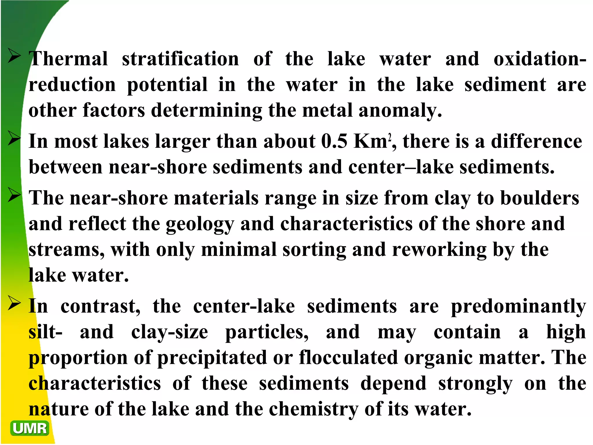  Thermal stratification of the lake water and oxidation-
reduction potential in the water in the lake sediment are
other factors determining the metal anomaly.
 In most lakes larger than about 0.5 Km2
, there is a difference
between near-shore sediments and center–lake sediments.
 The near-shore materials range in size from clay to boulders
and reflect the geology and characteristics of the shore and
streams, with only minimal sorting and reworking by the
lake water.
 In contrast, the center-lake sediments are predominantly
silt- and clay-size particles, and may contain a high
proportion of precipitated or flocculated organic matter. The
characteristics of these sediments depend strongly on the
nature of the lake and the chemistry of its water.
 