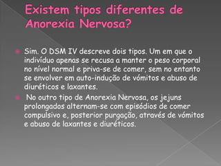 Existem tipos diferentes de Anorexia Nervosa?Sim. O DSM IV descreve dois tipos. Um em que o indivíduo apenas se recusa a manter o peso corporal no nível normal e priva-se de comer, sem no entanto se envolver em auto-indução de vómitos e abuso de diuréticos e laxantes. No outro tipo de Anorexia Nervosa, os jejuns prolongados alternam-se com episódios de comer compulsivo e, posterior purgação, através de vómitos e abuso de laxantes e diuréticos.