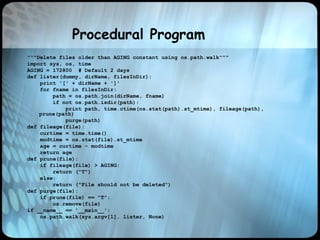 Procedural Program
"""Delete files older than AGING constant using os.path.walk"""
import sys, os, time
AGING = 172800 # Default 2 days
def lister(dummy, dirName, filesInDir):
print '[' + dirName + ']'
for fname in filesInDir:
path = os.path.join(dirName, fname)
if not os.path.isdir(path):
print path, time.ctime(os.stat(path).st_mtime), fileage(path),
prune(path)
purge(path)
def fileage(file):
curtime = time.time()
modtime = os.stat(file).st_mtime
age = curtime - modtime
return age
def prune(file):
if fileage(file) > AGING:
return ("T")
else:
return ("File should not be deleted")
def purge(file):
if prune(file) == "T":
os.remove(file)
if __name__ == '__main__':
os.path.walk(sys.argv[1], lister, None)
 