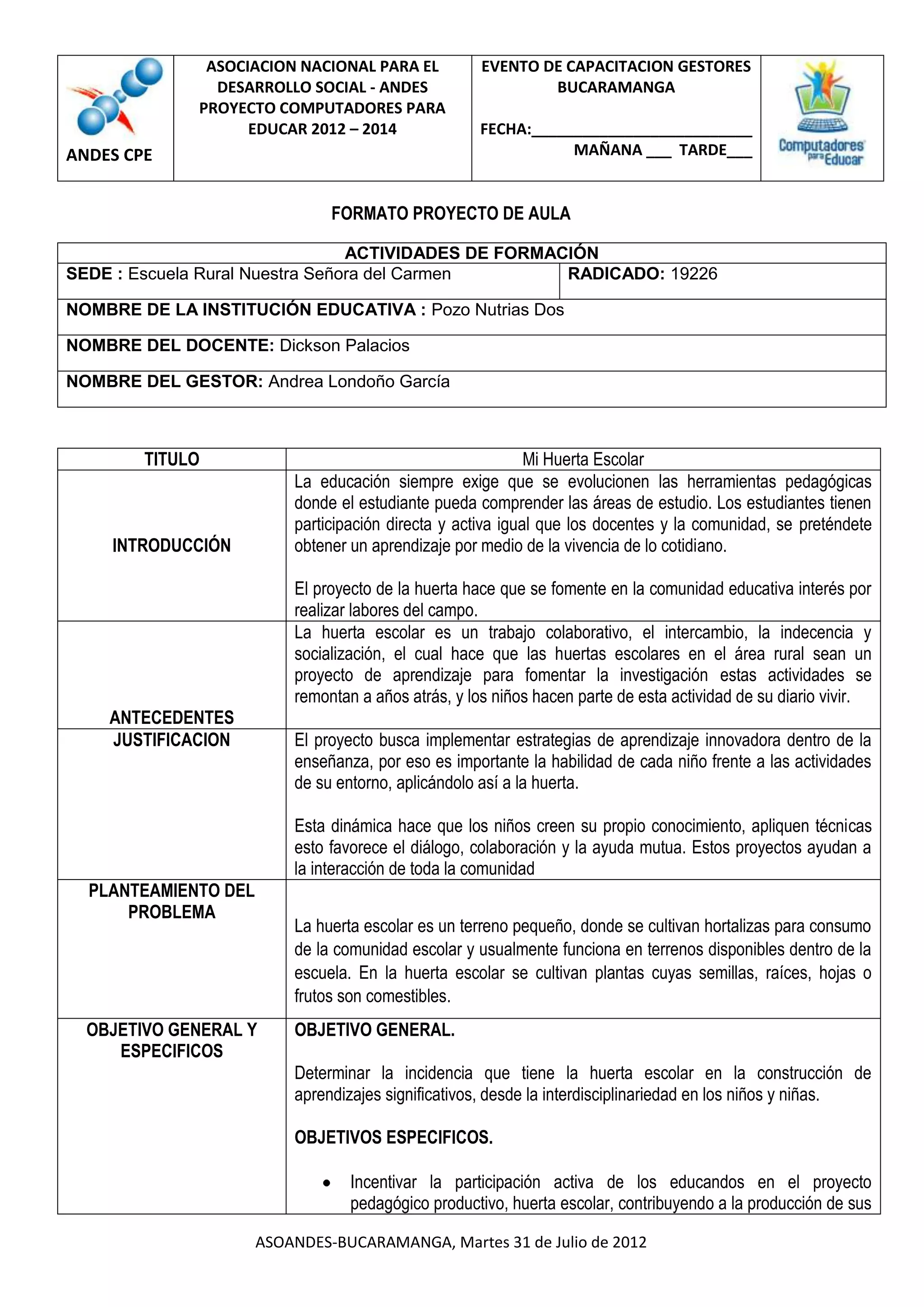 ASOCIACION NACIONAL PARA EL           EVENTO DE CAPACITACION GESTORES
                DESARROLLO SOCIAL - ANDES                    BUCARAMANGA
              PROYECTO COMPUTADORES PARA
                    EDUCAR 2012 – 2014               FECHA:__________________________
ANDES CPE                                                       MAÑANA ___ TARDE___


                               FORMATO PROYECTO DE AULA

                                 ACTIVIDADES DE FORMACIÓN
SEDE : Escuela Rural Nuestra Señora del Carmen        RADICADO: 19226

NOMBRE DE LA INSTITUCIÓN EDUCATIVA : Pozo Nutrias Dos

NOMBRE DEL DOCENTE: Dickson Palacios

NOMBRE DEL GESTOR: Andrea Londoño García



        TITULO                                               Mi Huerta Escolar
                          La educación siempre exige que se evolucionen las herramientas pedagógicas
                          donde el estudiante pueda comprender las áreas de estudio. Los estudiantes tienen
                          participación directa y activa igual que los docentes y la comunidad, se preténdete
    INTRODUCCIÓN          obtener un aprendizaje por medio de la vivencia de lo cotidiano.

                          El proyecto de la huerta hace que se fomente en la comunidad educativa interés por
                          realizar labores del campo.
                          La huerta escolar es un trabajo colaborativo, el intercambio, la indecencia y
                          socialización, el cual hace que las huertas escolares en el área rural sean un
                          proyecto de aprendizaje para fomentar la investigación estas actividades se
                          remontan a años atrás, y los niños hacen parte de esta actividad de su diario vivir.
    ANTECEDENTES
    JUSTIFICACION         El proyecto busca implementar estrategias de aprendizaje innovadora dentro de la
                          enseñanza, por eso es importante la habilidad de cada niño frente a las actividades
                          de su entorno, aplicándolo así a la huerta.

                          Esta dinámica hace que los niños creen su propio conocimiento, apliquen técnicas
                          esto favorece el diálogo, colaboración y la ayuda mutua. Estos proyectos ayudan a
                          la interacción de toda la comunidad
  PLANTEAMIENTO DEL
      PROBLEMA
                          La huerta escolar es un terreno pequeño, donde se cultivan hortalizas para consumo
                          de la comunidad escolar y usualmente funciona en terrenos disponibles dentro de la
                          escuela. En la huerta escolar se cultivan plantas cuyas semillas, raíces, hojas o
                          frutos son comestibles.
  OBJETIVO GENERAL Y      OBJETIVO GENERAL.
     ESPECIFICOS
                          Determinar la incidencia que tiene la huerta escolar en la construcción de
                          aprendizajes significativos, desde la interdisciplinariedad en los niños y niñas.

                          OBJETIVOS ESPECIFICOS.

                                  Incentivar la participación activa de los educandos en el proyecto
                                  pedagógico productivo, huerta escolar, contribuyendo a la producción de sus

                      ASOANDES-BUCARAMANGA, Martes 31 de Julio de 2012
 