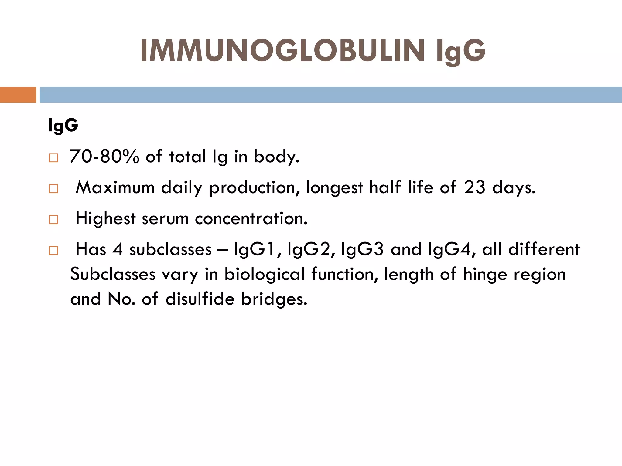 IMMUNOGLOBULIN IgG
IgG
 70-80% of total Ig in body.
 Maximum daily production, longest half life of 23 days.
 Highest serum concentration.
 Has 4 subclasses – IgG1, IgG2, IgG3 and IgG4, all different
Subclasses vary in biological function, length of hinge region
and No. of disulfide bridges.
 
