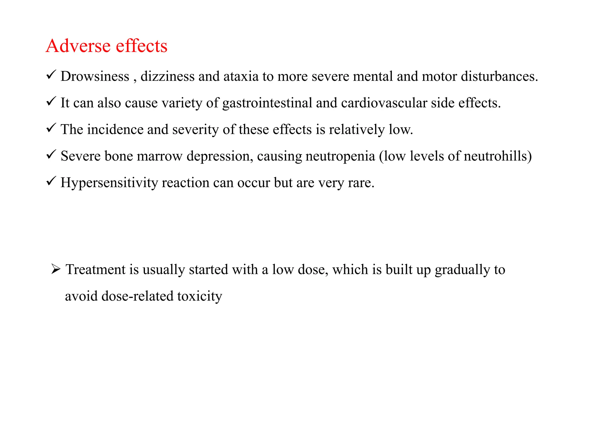 Adverse effects
 Drowsiness , dizziness and ataxia to more severe mental and motor disturbances.
 It can also cause variety of gastrointestinal and cardiovascular side effects.
 The incidence and severity of these effects is relatively low.
 Severe bone marrow depression, causing neutropenia (low levels of neutrohills)
 Hypersensitivity reaction can occur but are very rare.
 Treatment is usually started with a low dose, which is built up gradually to
avoid dose-related toxicity
 