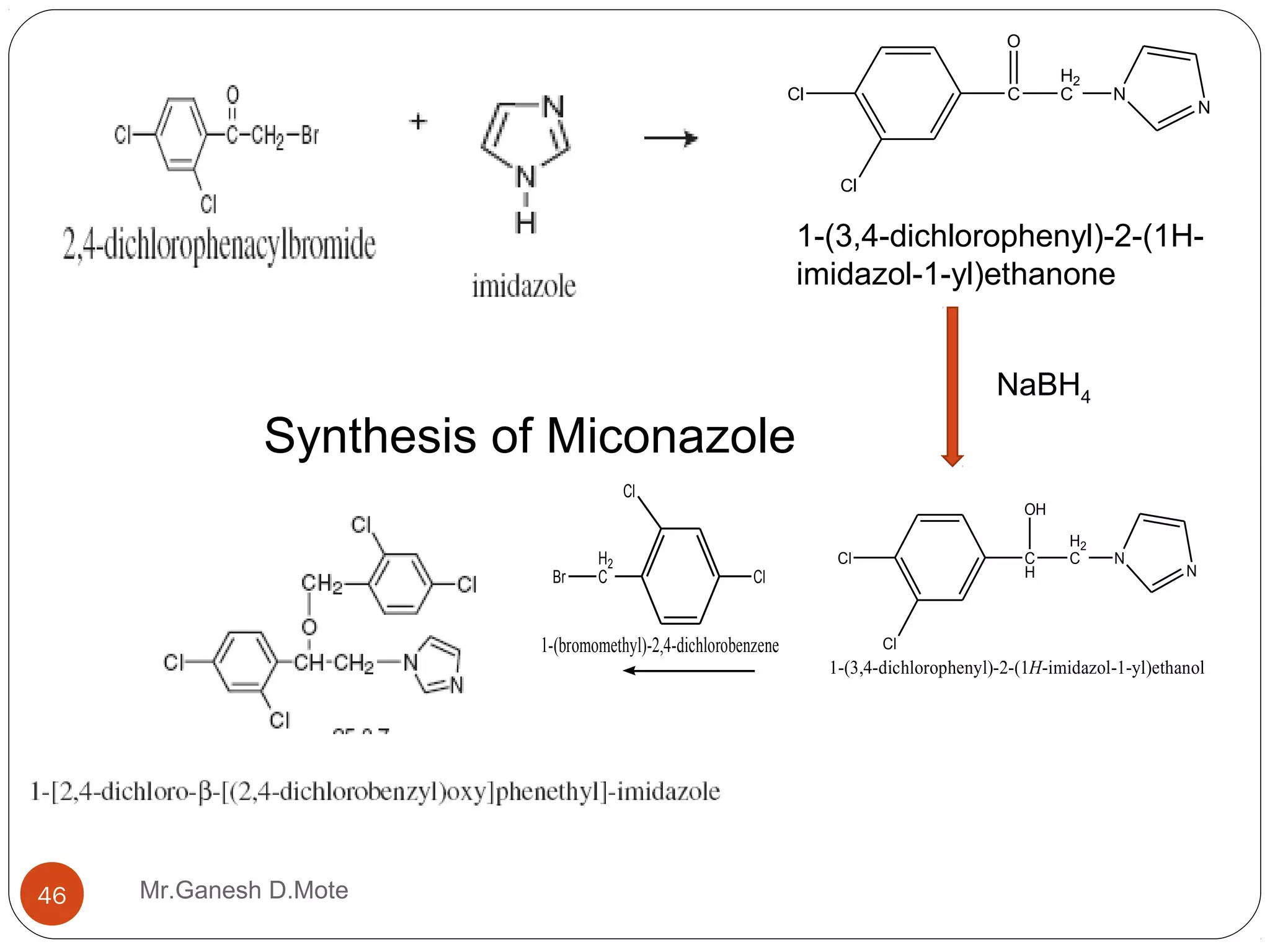 Mr.Ganesh D.Mote46
1-(3,4-dichlorophenyl)-2-(1H-
imidazol-1-yl)ethanone
Cl C
O
H2
C N
Cl
N
Cl C
H
OH
H2
C N
Cl
N
1-(3,4-dichlorophenyl)-2-(1H-imidazol-1-yl)ethanol
NaBH4
Cl
Cl
H2
CBr
1-(bromomethyl)-2,4-dichlorobenzene
Synthesis of Miconazole
 