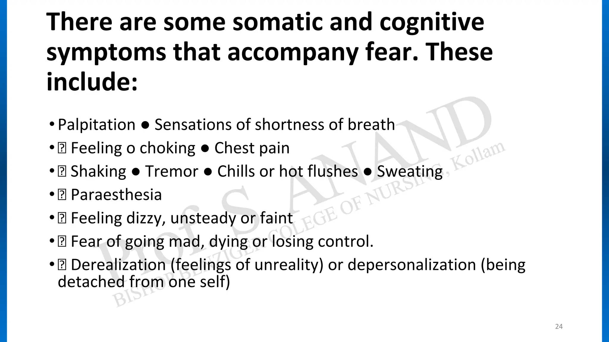 There are some somatic and cognitive
symptoms that accompany fear. These
include:
•Palpitation ● Sensations of shortness of breath
• Feeling o choking ● Chest pain
• Shaking ● Tremor ● Chills or hot flushes ● Sweating
• Paraesthesia
• Feeling dizzy, unsteady or faint
• Fear of going mad, dying or losing control.
• Derealization (feelings of unreality) or depersonalization (being
detached from one self)
24
 