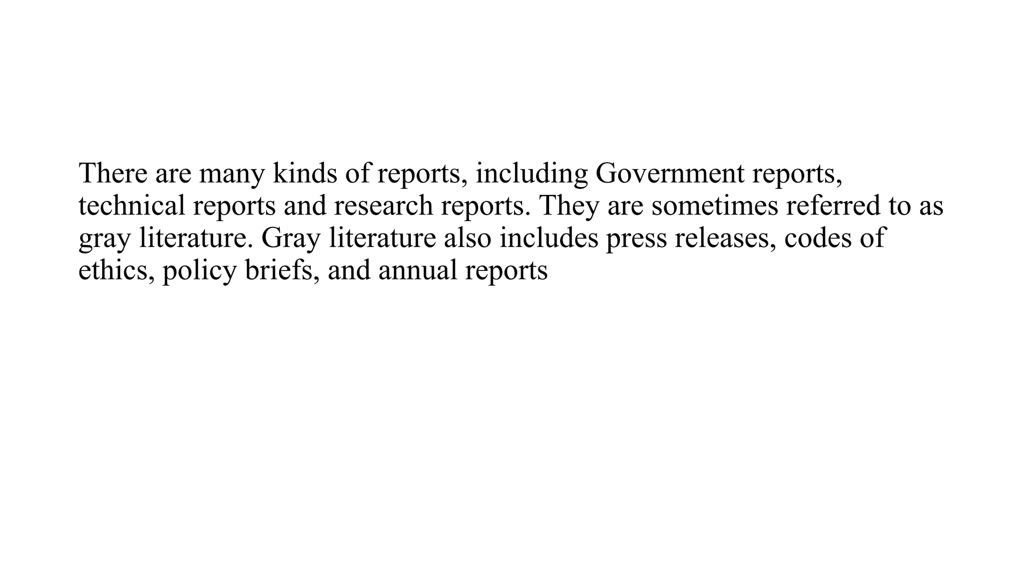 There are many kinds of reports, including Government reports,
technical reports and research reports. They are sometimes referred to as
gray literature. Gray literature also includes press releases, codes of
ethics, policy briefs, and annual reports
 