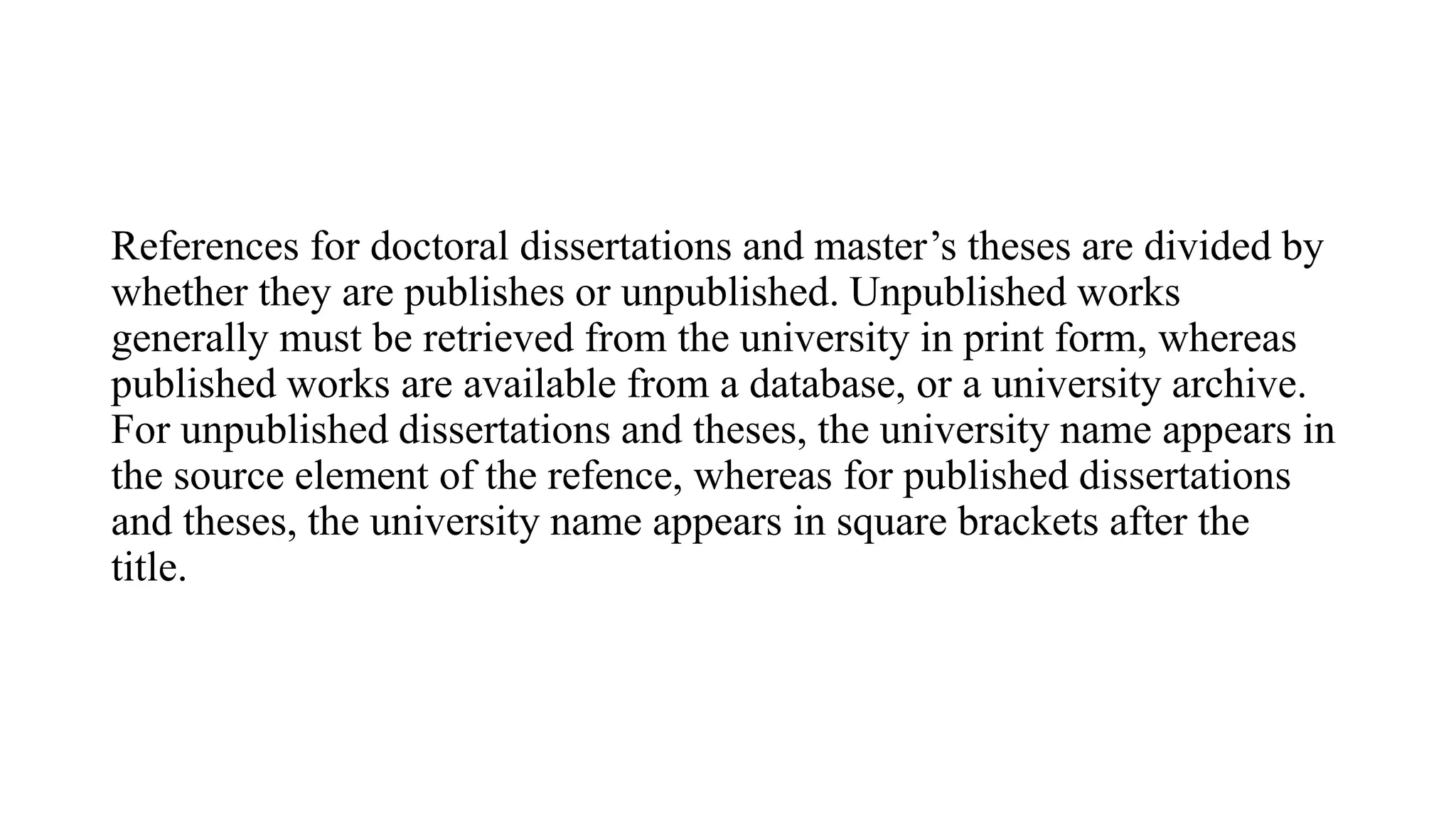 References for doctoral dissertations and master’s theses are divided by
whether they are publishes or unpublished. Unpublished works
generally must be retrieved from the university in print form, whereas
published works are available from a database, or a university archive.
For unpublished dissertations and theses, the university name appears in
the source element of the refence, whereas for published dissertations
and theses, the university name appears in square brackets after the
title.
 