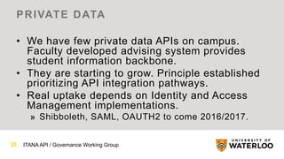 ITANA API / Governance Working Group
PRIVATE DATA
• We have few private data APIs on campus.
Faculty developed advising system provides
student information backbone.
• They are starting to grow. Principle established
prioritizing API integration pathways.
• Real uptake depends on Identity and Access
Management implementations.
Shibboleth, SAML, OAUTH2 to come 2016/2017.
 