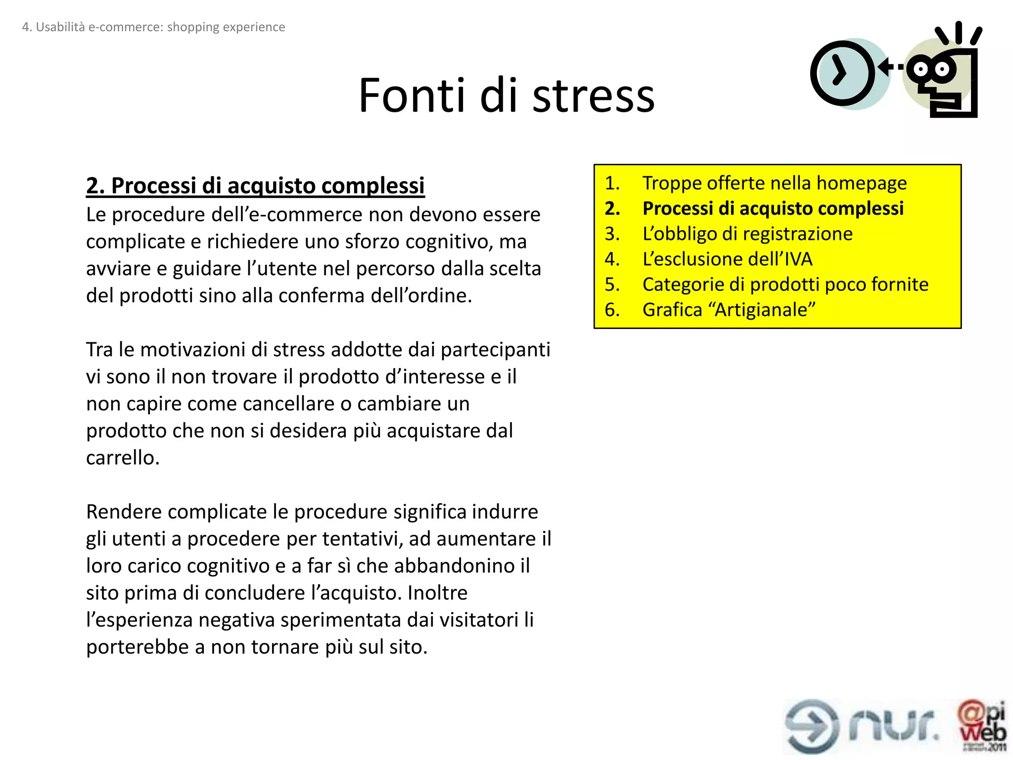 4. Usabilità e-commerce: shopping experience




                                               Fonti di stress
          2. Processi di acquisto complessi                       1.   Troppe offerte nella homepage
          Le procedure dell’e-commerce non devono essere          2.   Processi di acquisto complessi
          complicate e richiedere uno sforzo cognitivo, ma        3.   L’obbligo di registrazione
          avviare e guidare l’utente nel percorso dalla scelta    4.   L’esclusione dell’IVA
                                                                  5.   Categorie di prodotti poco fornite
          del prodotti sino alla conferma dell’ordine.
                                                                  6.   Grafica “Artigianale”
          Tra le motivazioni di stress addotte dai partecipanti
          vi sono il non trovare il prodotto d’interesse e il
          non capire come cancellare o cambiare un
          prodotto che non si desidera più acquistare dal
          carrello.

          Rendere complicate le procedure significa indurre
          gli utenti a procedere per tentativi, ad aumentare il
          loro carico cognitivo e a far sì che abbandonino il
          sito prima di concludere l’acquisto. Inoltre
          l’esperienza negativa sperimentata dai visitatori li
          porterebbe a non tornare più sul sito.
 