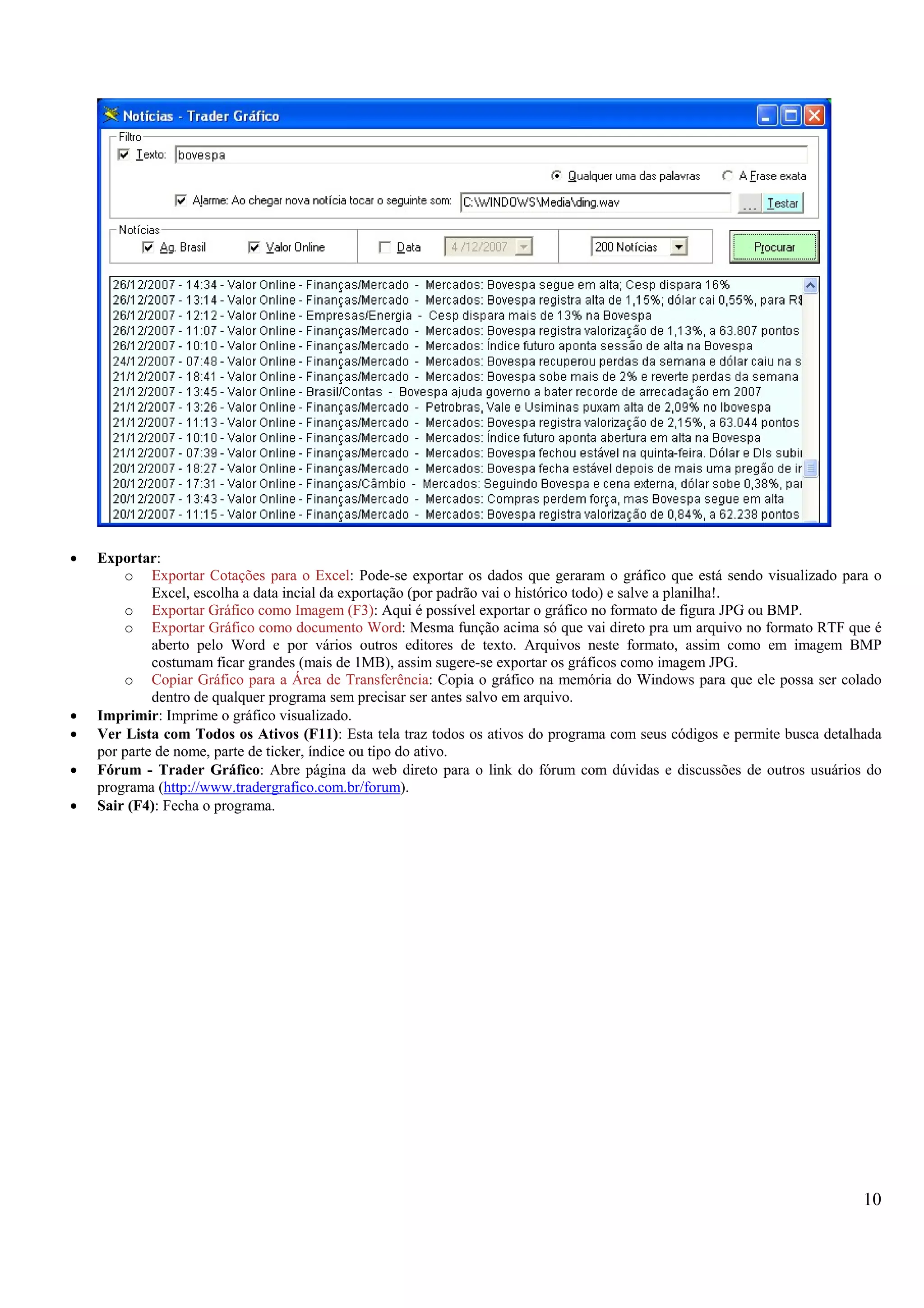 10
• Exportar:
o Exportar Cotações para o Excel: Pode-se exportar os dados que geraram o gráfico que está sendo visualizado para o
Excel, escolha a data incial da exportação (por padrão vai o histórico todo) e salve a planilha!.
o Exportar Gráfico como Imagem (F3): Aqui é possível exportar o gráfico no formato de figura JPG ou BMP.
o Exportar Gráfico como documento Word: Mesma função acima só que vai direto pra um arquivo no formato RTF que é
aberto pelo Word e por vários outros editores de texto. Arquivos neste formato, assim como em imagem BMP
costumam ficar grandes (mais de 1MB), assim sugere-se exportar os gráficos como imagem JPG.
o Copiar Gráfico para a Área de Transferência: Copia o gráfico na memória do Windows para que ele possa ser colado
dentro de qualquer programa sem precisar ser antes salvo em arquivo.
• Imprimir: Imprime o gráfico visualizado.
• Ver Lista com Todos os Ativos (F11): Esta tela traz todos os ativos do programa com seus códigos e permite busca detalhada
por parte de nome, parte de ticker, índice ou tipo do ativo.
• Fórum - Trader Gráfico: Abre página da web direto para o link do fórum com dúvidas e discussões de outros usuários do
programa (http://www.tradergrafico.com.br/forum).
• Sair (F4): Fecha o programa.
 