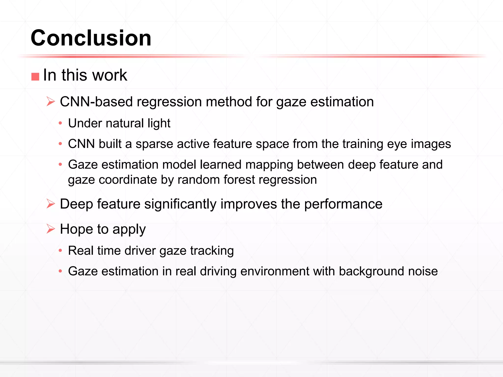 ■In this work
 CNN-based regression method for gaze estimation
• Under natural light
• CNN built a sparse active feature space from the training eye images
• Gaze estimation model learned mapping between deep feature and
gaze coordinate by random forest regression
 Deep feature significantly improves the performance
 Hope to apply
• Real time driver gaze tracking
• Gaze estimation in real driving environment with background noise
Conclusion
 
