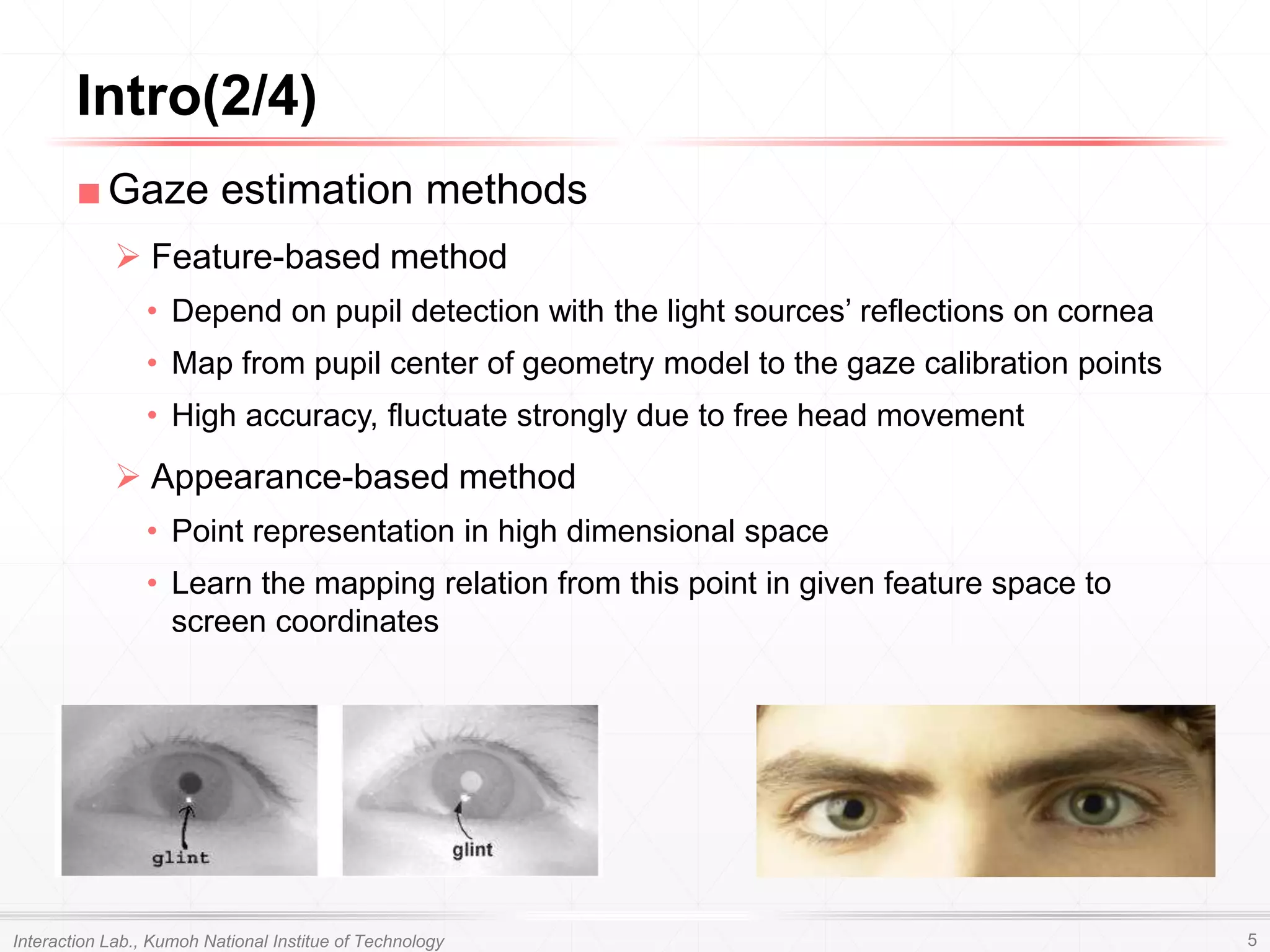 ■Gaze estimation methods
 Feature-based method
• Depend on pupil detection with the light sources’ reflections on cornea
• Map from pupil center of geometry model to the gaze calibration points
• High accuracy, fluctuate strongly due to free head movement
 Appearance-based method
• Point representation in high dimensional space
• Learn the mapping relation from this point in given feature space to
screen coordinates
Intro(2/4)
Interaction Lab., Kumoh National Institue of Technology 5
 
