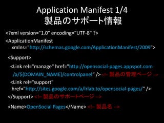 Application Manifest 1/4
             製品のサポート情報
<?xml version="1.0" encoding="UTF-8" ?>
<ApplicationManifest
  xmlns="http://schemas.google.com/ApplicationManifest/2009">
<Support>
 <Link rel="manage" href="http://opensocial-pages.appspot.com
  /a/${DOMAIN_NAME}/controlpanel“ /> <!– 製品の管理ページ -->
 <Link rel="support"
 href="http://sites.google.com/a/lrlab.to/opensocial-pages/" />
</Support> <!– 製品のサポートページ -->
<Name>OpenSocial Pages</Name> <!– 製品名 -->
 