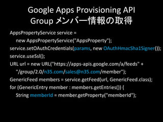 Google Apps Provisioning API
       Group メンバー情報の取得
AppsPropertyService service =
   new AppsPropertyService("AppsProperty");
service.setOAuthCredentials(params, new OAuthHmacSha1Signer());
service.useSsl();
URL url = new URL("https://apps-apis.google.com/a/feeds" +
   "/group/2.0/n35.com/sales@n35.com/member");
GenericFeed members = service.getFeed(url, GenericFeed.class);
for (GenericEntry member : members.getEntries()) {
   String memberId = member.getProperty("memberId");
 