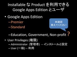 Installable な Product を利用できる
     Google Apps Edition とユーザ
• Google Apps Edition
  –Premier                   未確認
                           教えてください
  –Standard

  –Education, Government, Non-profit   ?
• User Privileges (権限)
  – Administrator (管理者) -- インストールと設定
  – User (一般) -- 利用
 