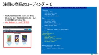 注⽬の商品のローディング – 6
Client → Shared → FeaturedProducts.razor.cs → FeaturedProducts.razor.css
---
.container {
display: flex;
flex-direction: row;
overflow-x: auto;
justify-content: center;
}
img {
max-width: 200px;
max-height: 200px;
border-radius: 6px;
transition: transform .2s;
margin-bottom: 10px;
}
img:hover {
transform: scale(1.1) rotate(5deg);
}
//ここを追加
.featured-product {
margin: 10px;
text-align: center;
padding: 10px;
border: 1px solid lightgray;
border-radius: 10px;
max-width: 200px;
}
@media (max-width: 1023.98px) {
.container {
justify-content: flex-start;
}
}
• FeaturedProducts.razor.css 作成
• Chrome Dev Tool のモバイルビューなど
にも切り替えながら検証する
• Hot Reload は css にこそ有効
 