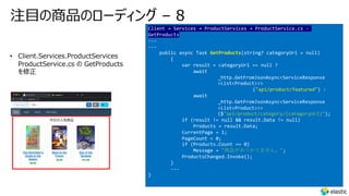 注⽬の商品のローディング – 8
Client → Services → ProductServices → ProductService.cs -
GetProducts
---
---
public async Task GetProducts(string? categoryUrl = null)
{
var result = categoryUrl == null ?
await
_http.GetFromJsonAsync<ServiceResponse
<List<Product>>>
("api/product/featured") :
await
_http.GetFromJsonAsync<ServiceResponse
<List<Product>>>
($"api/product/category/{categoryUrl}");
if (result != null && result.Data != null)
Products = result.Data;
CurrentPage = 1;
PageCount = 0;
if (Products.Count == 0)
Message = "商品がみつかりません。";
ProductsChanged.Invoke();
}
---
}
• Client.Services.ProductServices
ProductService.cs の GetProducts
を修正
 