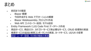 まとめ
l 前回までの復習
l Blazor 概要
l 今回作成する Web アプリケーションの概要
l Blazor WebAssembly プロジェクト作成
l Web API コントローラー追加、モデル追加
l Entity Framework による Code First データベース作成
l 商品サービス、商品リスト、カテゴリーサービス等必要なサービス、CRUD 処理等の実装
l 検索サービスの追加と検索コンポーネントの実装、カートサービス、UI/UX の変更
l 認証・ユーザー登録、その他の機能の実装
 