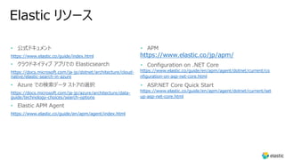 Elastic リソース
• 公式ドキュメント
https://www.elastic.co/guide/index.html
• クラウドネイティブ アプリでの Elasticsearch
https://docs.microsoft.com/ja-jp/dotnet/architecture/cloud-
native/elastic-search-in-azure
• Azure での検索データ ストアの選択
https://docs.microsoft.com/ja-jp/azure/architecture/data-
guide/technology-choices/search-options
• Elastic APM Agent
https://www.elastic.co/guide/en/apm/agent/index.html
• APM
https://www.elastic.co/jp/apm/
• Configuration on .NET Core
https://www.elastic.co/guide/en/apm/agent/dotnet/current/co
nfiguration-on-asp-net-core.html
• ASP.NET Core Quick Start
https://www.elastic.co/guide/en/apm/agent/dotnet/current/set
up-asp-net-core.html
 