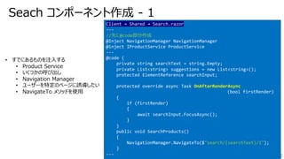 Seach コンポーネント作成 - 1
Client → Shared → Search.razor
---
//先に@code部分作成
@Inject NavigationManager NavigationManager
@inject IProductService ProductService
---
@code {
private string searchText = string.Empty;
private List<string> suggestions = new List<string>();
protected ElementReference searchInput;
protected override async Task OnAfterRenderAsync
(bool firstRender)
{
if (firstRender)
{
await searchInput.FocusAsync();
}
}
public void SearchProducts()
{
NavigationManager.NavigateTo($"search/{searchText}/1");
}
---
• すでにあるものを注⼊する
• Product Service
• いくつかの呼び出し
• Navigation Manager
• ユーザーを特定のページに誘導したい
• NavigateTo メソッドを使⽤
 