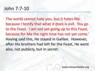 John 7:7-10
The world cannot hate you, but it hates Me
because I testify that what it does is evil. You go
to the Feast. I am not yet going up to this Feast,
because for Me the right time has not yet come.’
Having said this, He stayed in Galilee. However,
after His brothers had left for the Feast, He went
also, not publicly, but in secret.
www.networkbible.org
 