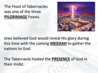 Jews believed God would reveal His glory during
this time with the coming MESSIAH to gather the
nations to God.
The Tabernacle hosted the PRESENCE of God in
their midst.
The Feast of Tabernacles
was one of the three
PILGRIMAGE Feasts.
 