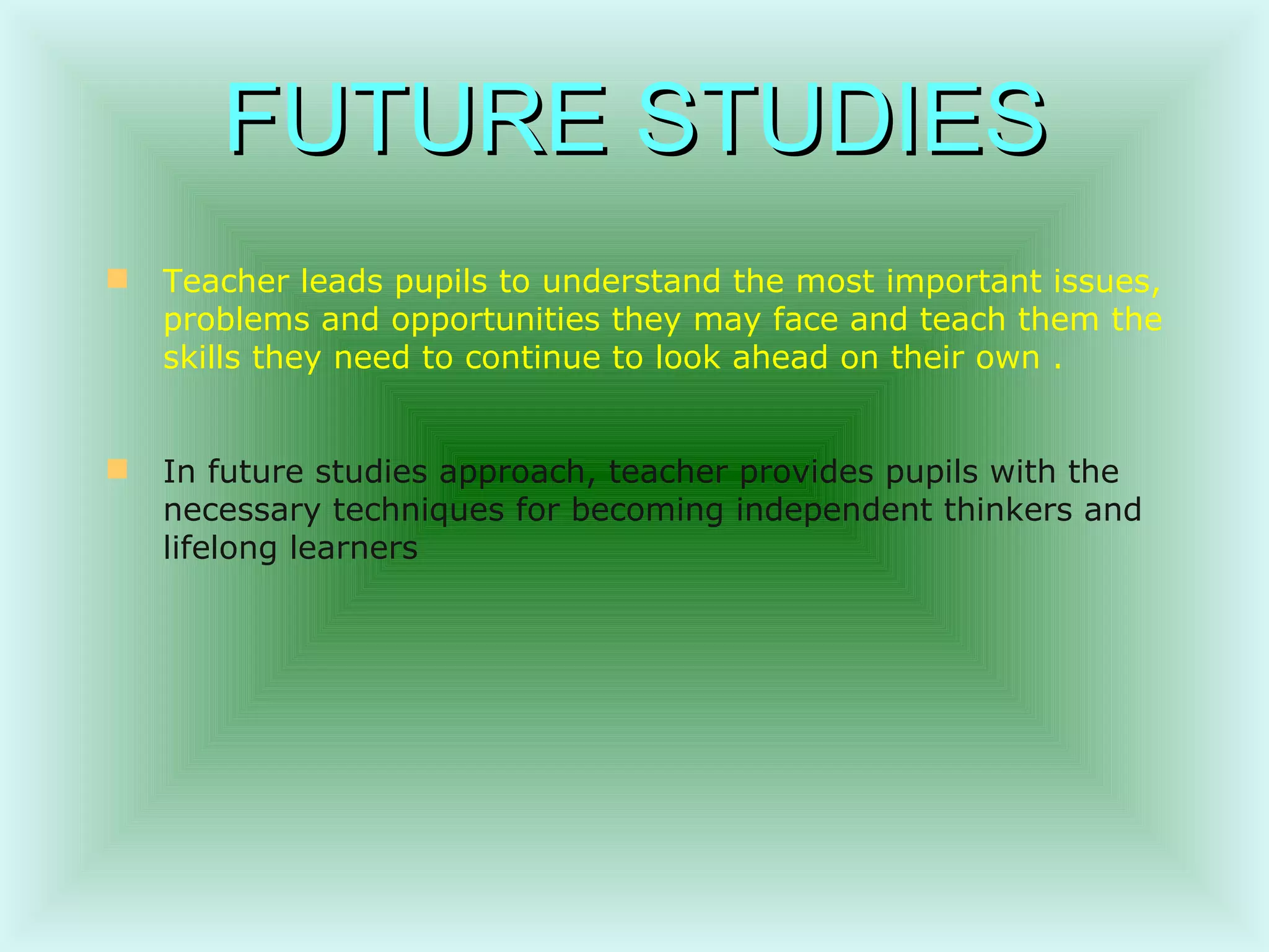 FUTURE STUDIES Teacher leads pupils to understand the most important issues, problems and opportunities they may face and teach them the skills they need to continue to look ahead on their own  . In future studies approach, teacher provides pupils with the necessary techniques for becoming independent thinkers and lifelong learners   