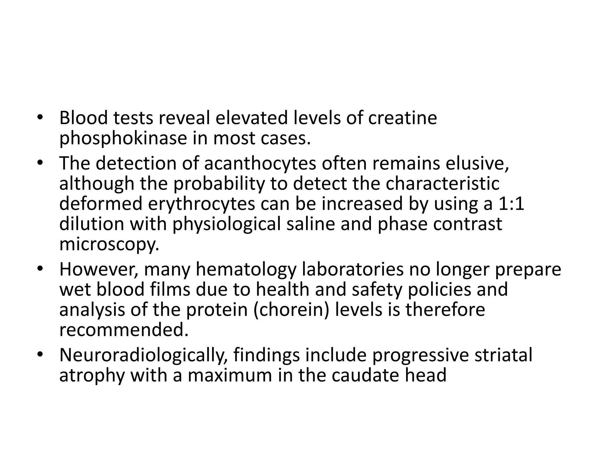 • Blood tests reveal elevated levels of creatine
phosphokinase in most cases.
• The detection of acanthocytes often remains elusive,
although the probability to detect the characteristic
deformed erythrocytes can be increased by using a 1:1
dilution with physiological saline and phase contrast
microscopy.
• However, many hematology laboratories no longer prepare
wet blood films due to health and safety policies and
analysis of the protein (chorein) levels is therefore
recommended.
• Neuroradiologically, findings include progressive striatal
atrophy with a maximum in the caudate head
 