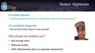 Testers’ Nightmare
A simple request:
“ Could you please whitelist our IP address range for this assessment? ”
An unhelpful response:
“ You are the hacker, figure it out yourself”
Why should we whitelist you?
• Not enough time!
• Reduces quality
• WAF effectiveness test is a separate assessment
 